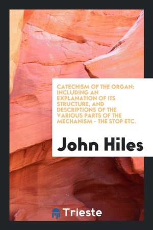 Catechism of the Organ: Including an Explanation of Its Structure, and Descriptions of the Various Parts of the Mechanism - The Stop Etc. de John Hiles