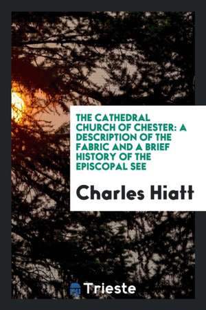 The Cathedral Church of Chester: A Description of the Fabric and a Brief History of the Episcopal See de Charles Hiatt