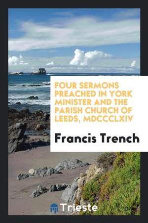 Four Sermons Preached in York Minister and the Parish Church of Leeds, MDCCCLXIV de Francis Trench