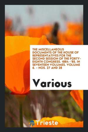 The Miscellaneous Documents of the House of Representatives for the Second Session of the Forty-Eighth Congress. 1884 -'85. in Seventeen Volumes. Volu de Various