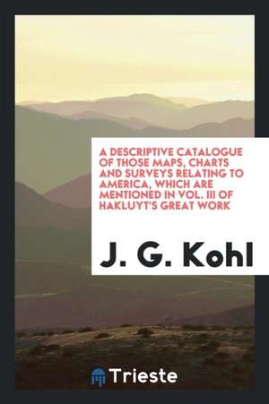 A Descriptive Catalogue of Those Maps, Charts and Surveys Relating to America, Which Are Mentioned in Vol. III of Hakluyt's Great Work de J. G. Kohl