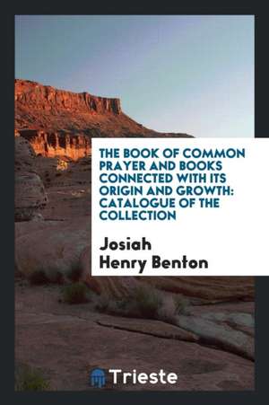 The Book of Common Prayer and Books Connected with Its Origin and Growth: Catalogue of the Collection de Josiah Henry Benton