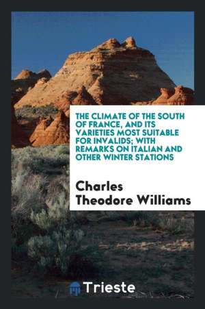 The Climate of the South of France, and Its Varieties Most Suitable for Invalids; With Remarks on Italian and Other Winter Stations de Charles Theodore Williams