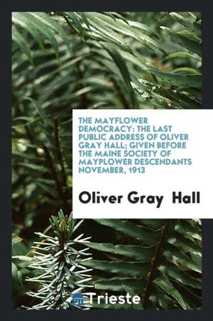 The Mayflower Democracy: The Last Public Address of Oliver Gray Hall; Given Before the Maine Society of Mayplower Descendants November, 1913 de Oliver Gray Hall