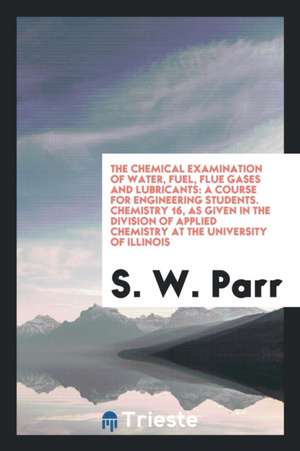 The Chemical Examination of Water, Fuel, Flue Gases and Lubricants: A Course for Engineering Students. Chemistry 16, as Given in the Division of Appli de S. W. Parr