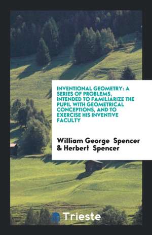 Inventional Geometry: A Series of Problems, Intended to Familiarize the Pupil with Geometrical Conceptions, and to Exercise His Inventive Fa de William George Spencer