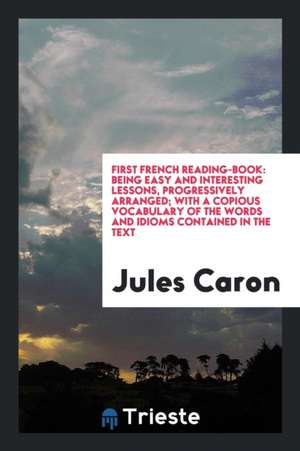 First French Reading-Book: Being Easy and Interesting Lessons, Progressively Arranged; With a Copious Vocabulary of the Words and Idioms Containe de Jules Caron