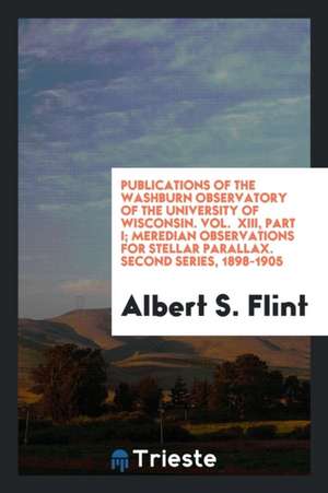 Publications of the Washburn Observatory of the University of Wisconsin. Vol. XIII, Part I; Meredian Observations for Stellar Parallax. Second Series, de Albert S. Flint