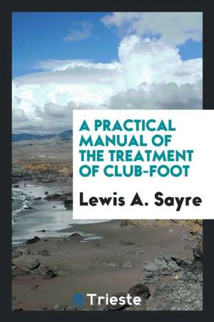 A Practical Manual of the Treatment of Club-Foot de Lewis A. Sayre