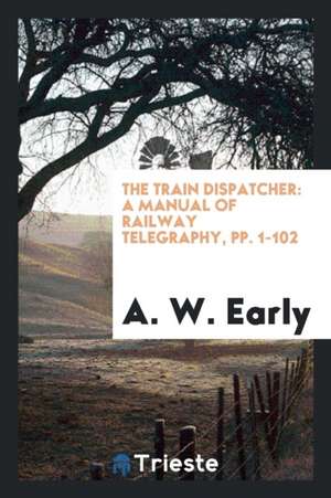 The Train Dispatcher: A Manual of Railway Telegraphy, Pp. 1-102 de A. W. Early