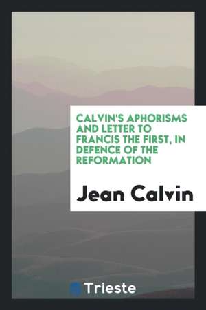 Calvin's Aphorisms and Letter to Francis I in Defence of the Reformation [extr. from Institutio ... de Jean Calvin