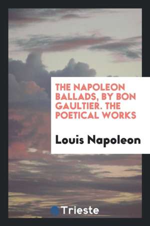 The Napoleon Ballads, by Bon Gaultier. the Poetical Works de Louis Napoleon