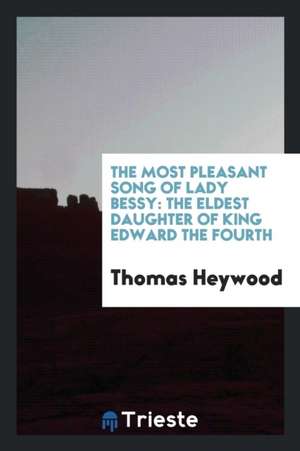 The Most Pleasant Song of Lady Bessy: The Eldest Daughter of King Edward the Fourth de Thomas Heywood