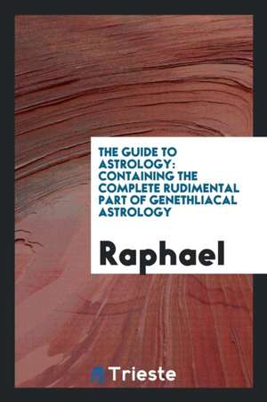 The Guide to Astrology: Containing the Complete Rudimental Part of Genethliacal Astrology de Raphael