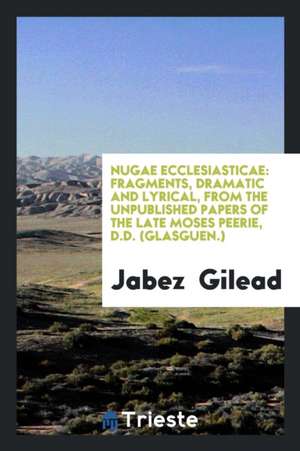 Nugae Ecclesiasticae: Fragments, Dramatic and Lyrical, from the Unpublished Papers of the Late Moses Peerie, D.D. (Glasguen.) de Jabez Gilead