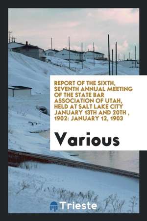 Report of the Sixth, Seventh Annual Meeting of the State Bar Association of Utah, Held at Salt Lake City January 13th and 20th, 1902: January 12, 1903 de Various