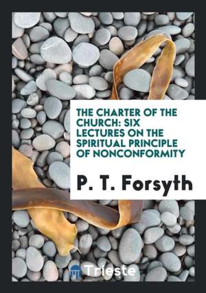 The Charter of the Church: Six Lectures on the Spiritual Principle of ... de P. T. Forsyth