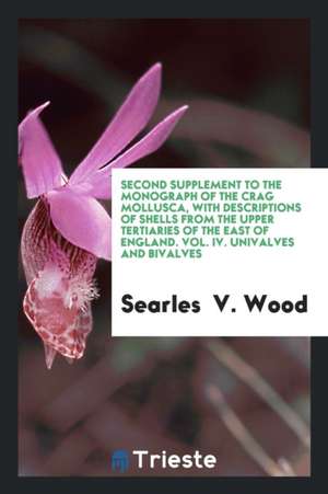 Second Supplement to the Monograph of the Crag Mollusca, with Descriptions of Shells from the Upper Tertiaries of the East of England. Vol. IV. Unival de Searles V. Wood