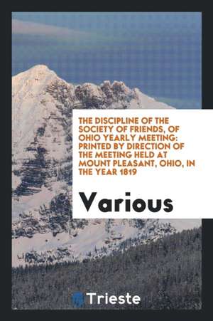 The Discipline of the Society of Friends, of Ohio Yearly Meeting: Printed by Direction of the Meeting Held at Mount Pleasant, Ohio, in the Year 1819 de Various