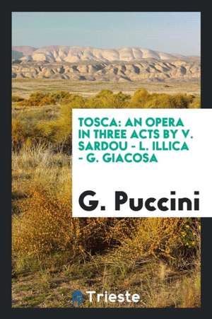 Tosca: An Opera in Three Acts by V. Sardou - L. Illica - G. Giacosa de G. Puccini