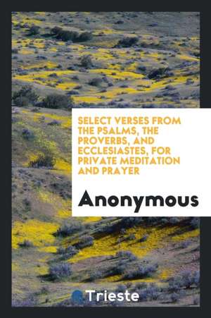 Select Verses from the Psalms, the Proverbs, and Ecclesiastes, for Private Meditation and Prayer de Anonymous