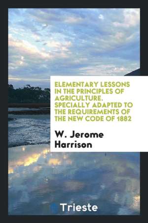 Elementary Lessons in the Principles of Agriculture. Specially Adapted to the Requirements of the New Code of 1882 de W. Jerome Harrison