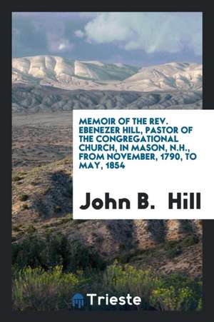 Memoir of the Rev. Ebenezer Hill, Pastor of the Congregational Church, in Mason, N.H., from November, 1790, to May, 1854 de John B. Hill