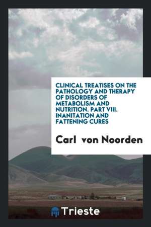 Clinical Treatises on the Pathology and Therapy of Disorders of Metabolism and Nutrition. Part VIII. Inanitation and Fattening Cures de Carl Von Noorden