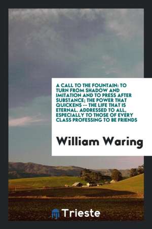 A Call to the Fountain: To Turn from Shadow and Imitation and to Press After Substance; The Power That Quickens -- The Life That Is Eternal. A de William Waring