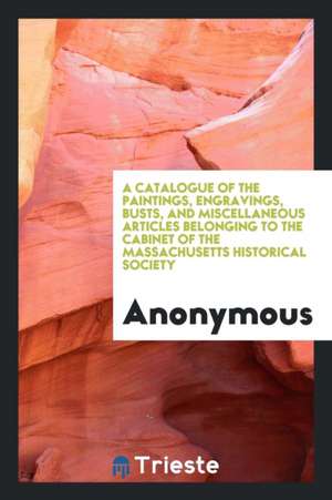 A Catalogue of the Paintings, Engravings, Busts, and Miscellaneous Articles Belonging to the Cabinet of the Massachusetts Historical Society de Anonymous