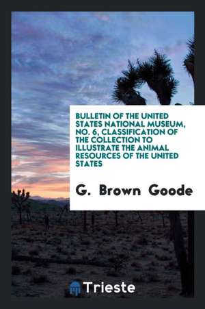 Bulletin of the United States National Museum, No. 6, Classification of the Collection to Illustrate the Animal Resources of the United States de G. Goode