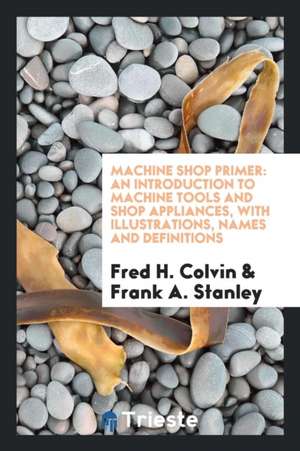 Machine Shop Primer: An Introduction to Machine Tools and Shop Appliances de Fred H. Colvin