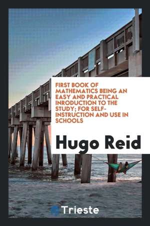 First Book of Mathematics Being an Easy and Practical Inroduction to the Study; For Self-Instruction and Use in Schools de Hugo Reid