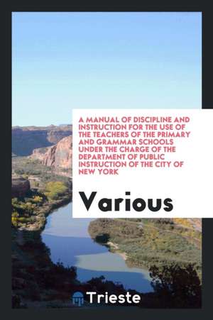 A Manual of Discipline and Instruction for the Use of the Teachers of the Primary and Grammar Schools Under the Charge of the Department of Public Ins de Various