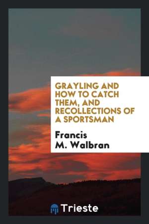 Grayling and How to Catch Them, and Recollections of a Sportsman de Francis M. Walbran