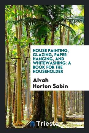 House Painting, Glazing, Paper Hanging, and Whitewashing: A Book for the Householder de Alvah Horton Sabin