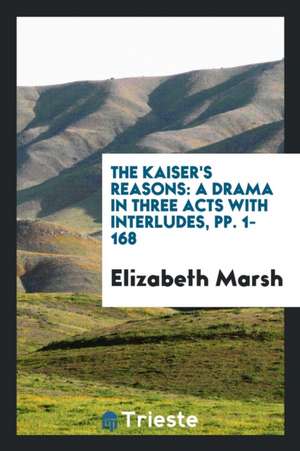 The Kaiser's Reasons: A Drama in Three Acts with Interludes, Pp. 1-168 de Elizabeth Marsh