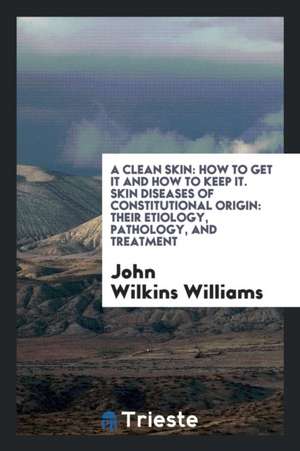 A Clean Skin: How to Get It and How to Keep It. Skin Diseases of Constitutional Origin: Their Etiology, Pathology, and Treatment de John Wilkins Williams