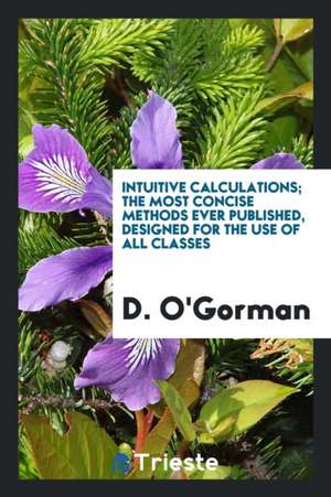 Intuitive Calculations; The Most Concise Methods Ever Published, Designed for the Use of All Classes de D. O'Gorman