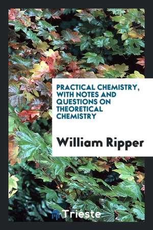 Practical Chemistry, with Notes and Questions on Theoretical Chemistry de William Ripper