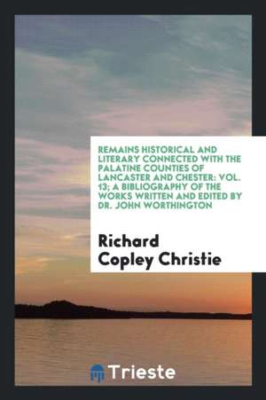 Remains Historical and Literary Connected with the Palatine Counties of Lancaster and Chester: Vol. 13; A Bibliography of the Works Written and Edited de Richard Copley Christie