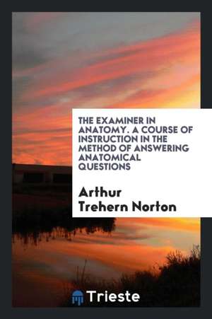 The Examiner in Anatomy. a Course of Instruction in the Method of Answering Anatomical Questions de Arthur Trehern Norton