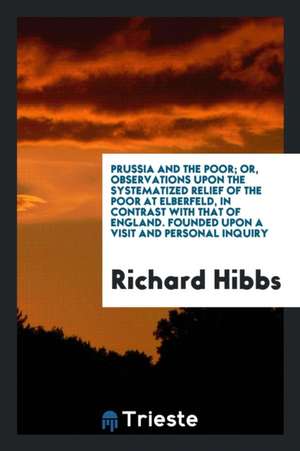 Prussia and the Poor; Or, Observations Upon the Systematized Relief of the Poor at Elberfeld, in Contrast with That of England. Founded Upon a Visit a de Richard Hibbs