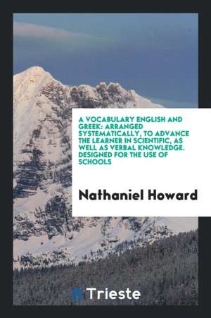 A Vocabulary English and Greek: Arranged Systematically, to Advance the Learner in Scientific, as Well as Verbal Knowledge. Designed for the Use of Sc de Nathaniel Howard