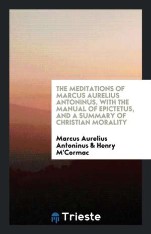 The Meditations of Marcus Aurelius Antoninus, with the Manual of Epictetus, and a Summary of Christian Morality de Marcus Aurelius Antoninus