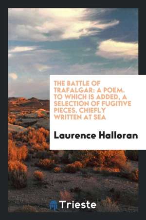 The Battle of Trafalgar: A Poem. to Which Is Added, a Selection of Fugitive Pieces. Chiefly Written at Sea de Laurence Halloran