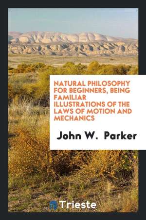 Natural Philosophy for Beginners, Being Familiar Illustrations of the Laws of Motion and Mechanics de John W. Parker