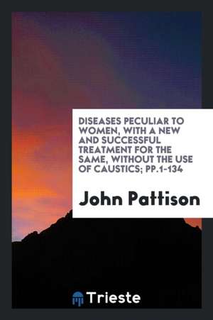 Diseases Peculiar to Women, with a New and Successful Treatment for the Same, Without the Use of Caustics; Pp.1-134 de John Pattison