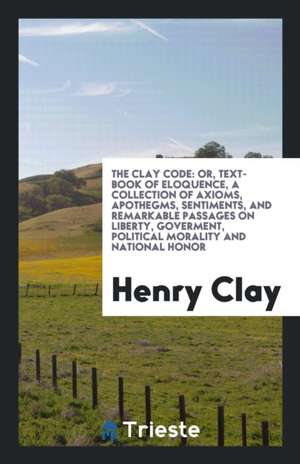 The Clay Code: Or, Text-Book of Eloquence, a Collection of Axioms, Apothegms, Sentiments, and Remarkable Passages on Liberty, Goverme de Henry Clay