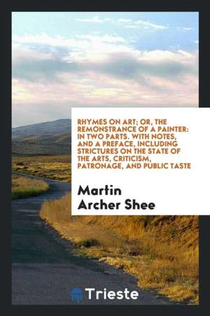 Rhymes on Art; Or, the Remonstrance of a Painter: In Two Parts. with Notes, and a Preface, Including Strictures on the State of the Arts, Criticism, P de Martin Archer Shee